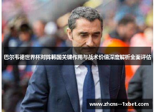 巴尔韦德世界杯对阵韩国关键作用与战术价值深度解析全面评估