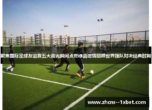 聚焦国际足球友谊赛五大高光瞬间点燃绿茵激情回顾世界强队对决经典时刻 聚焦国际足球友谊赛五大高光瞬间点燃绿茵激情回顾世界强队对决经典时刻