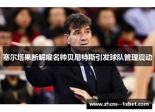 塞尔塔果断解雇名帅贝尼特斯引发球队管理震动