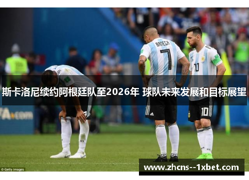 斯卡洛尼续约阿根廷队至2026年 球队未来发展和目标展望 斯卡洛尼续约阿根廷队至2026年 球队未来发展和目标展望