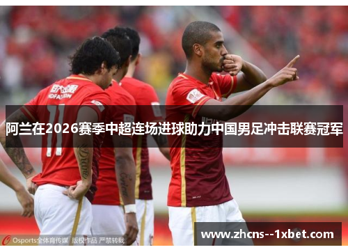 阿兰在2026赛季中超连场进球助力中国男足冲击联赛冠军 阿兰在2026赛季中超连场进球助力中国男足冲击联赛冠军