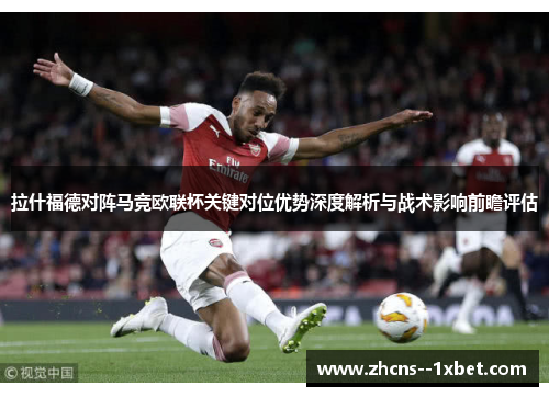 拉什福德对阵马竞欧联杯关键对位优势深度解析与战术影响前瞻评估