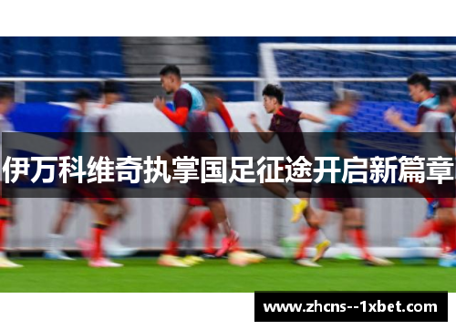伊万科维奇执掌国足征途开启新篇章